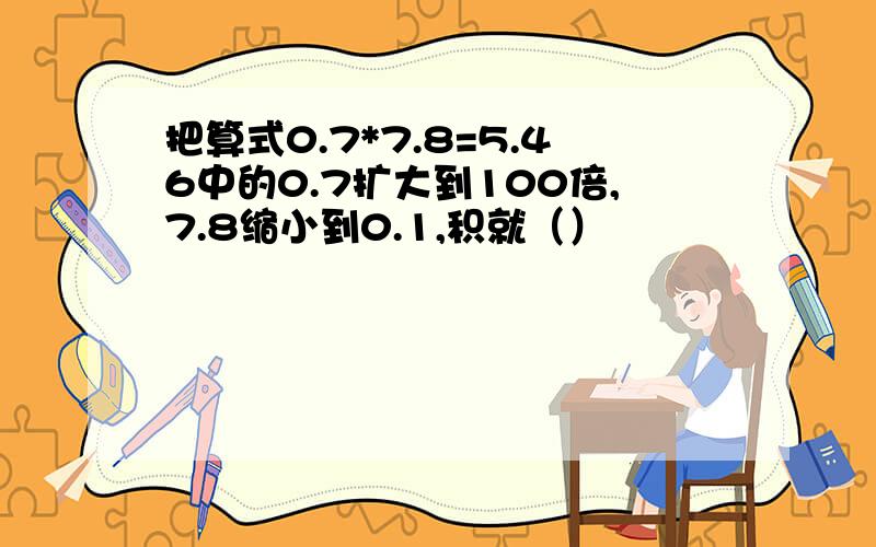 把算式0.7*7.8=5.46中的0.7扩大到100倍,7.8缩小到0.1,积就（）