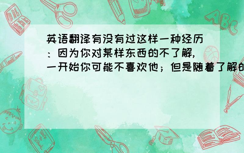 英语翻译有没有过这样一种经历：因为你对某样东西的不了解,一开始你可能不喜欢他；但是随着了解的加深,你惊喜的发现你竟然对他