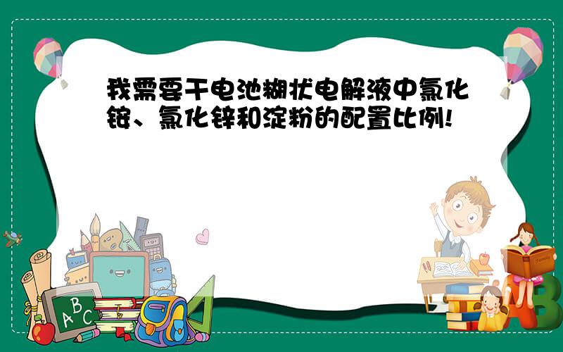 我需要干电池糊状电解液中氯化铵、氯化锌和淀粉的配置比例!