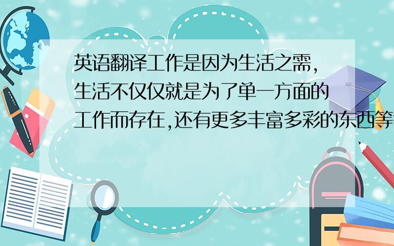 英语翻译工作是因为生活之需,生活不仅仅就是为了单一方面的工作而存在,还有更多丰富多彩的东西等待着我们去挖掘,去发现当我们