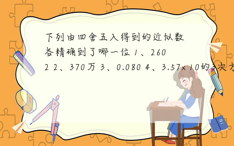 下列由四舍五入得到的近似数 各精确到了哪一位 1、2602 2、370万 3、0.080 4、3.57×10的3次方 5