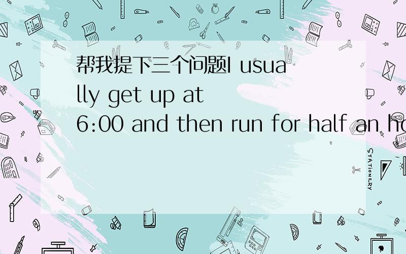 帮我提下三个问题I usually get up at 6:00 and then run for half an ho