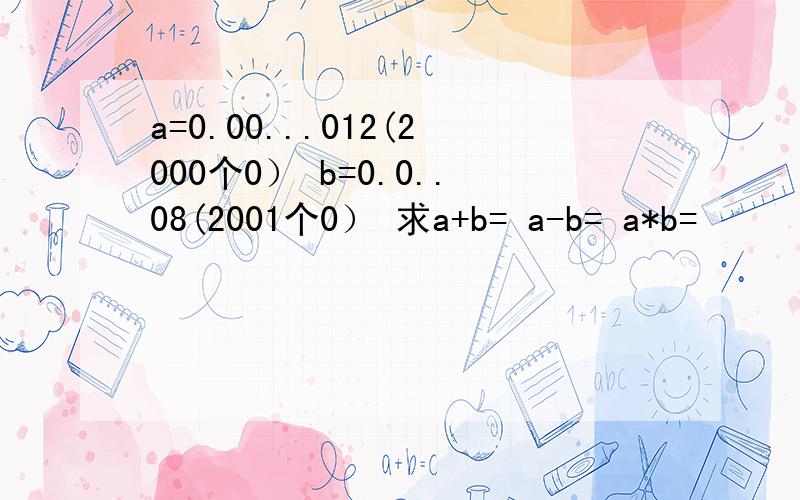 a=0.00...012(2000个0） b=0.0..08(2001个0） 求a+b= a-b= a*b=