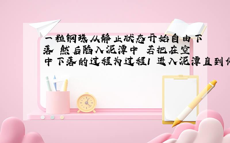 一粒钢珠从静止状态开始自由下落 然后陷入泥潭中 若把在空中下落的过程为过程1 进入泥潭直到停止的过程...