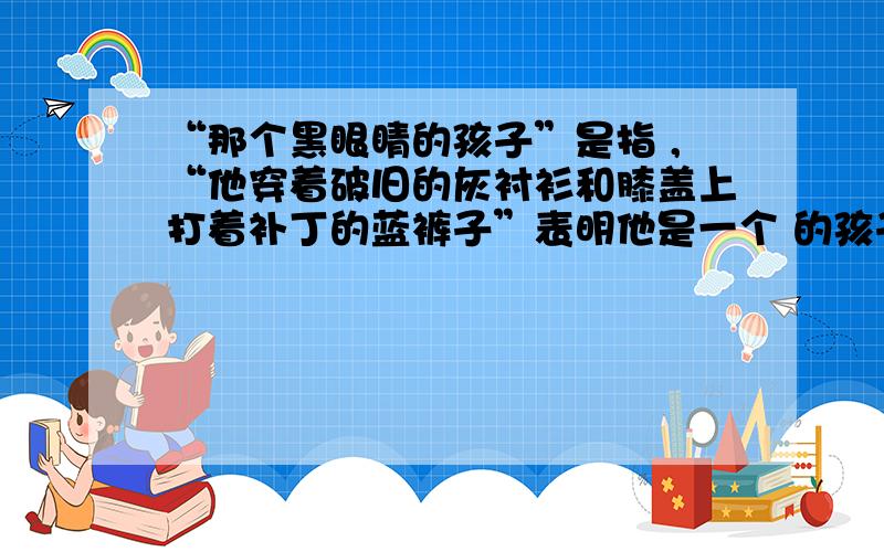 “那个黑眼睛的孩子”是指 ,“他穿着破旧的灰衬衫和膝盖上打着补丁的蓝裤子”表明他是一个 的孩子.着是