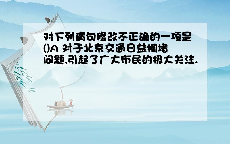 对下列病句修改不正确的一项是()A 对于北京交通日益拥堵问题,引起了广大市民的极大关注.