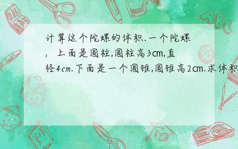 计算这个陀螺的体积.一个陀螺：上面是圆柱,圆柱高3㎝,直径4cm.下面是一个圆锥,圆锥高2㎝.求体积,急要啊!要过程,谢