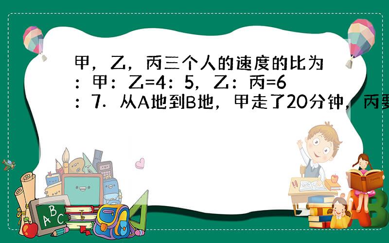 甲，乙，丙三个人的速度的比为：甲：乙=4：5，乙：丙=6：7．从A地到B地，甲走了20分钟，丙要走 ___ 分钟．