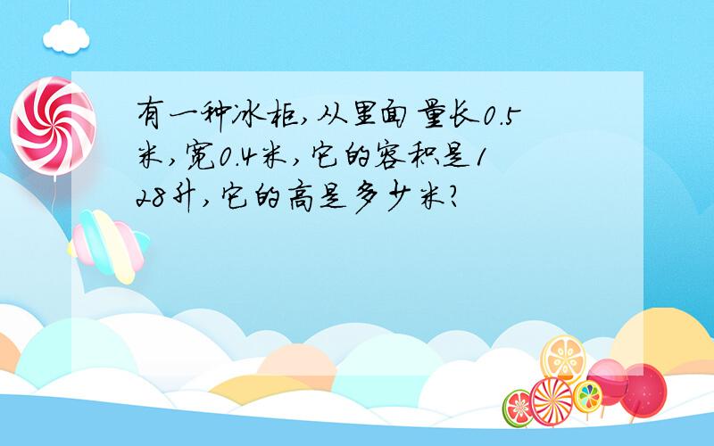 有一种冰柜,从里面量长0.5米,宽0.4米,它的容积是128升,它的高是多少米?
