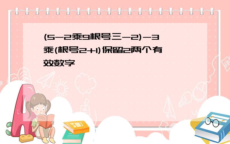 (5-2乘9根号三-2)-3乘(根号2+1)保留2两个有效数字