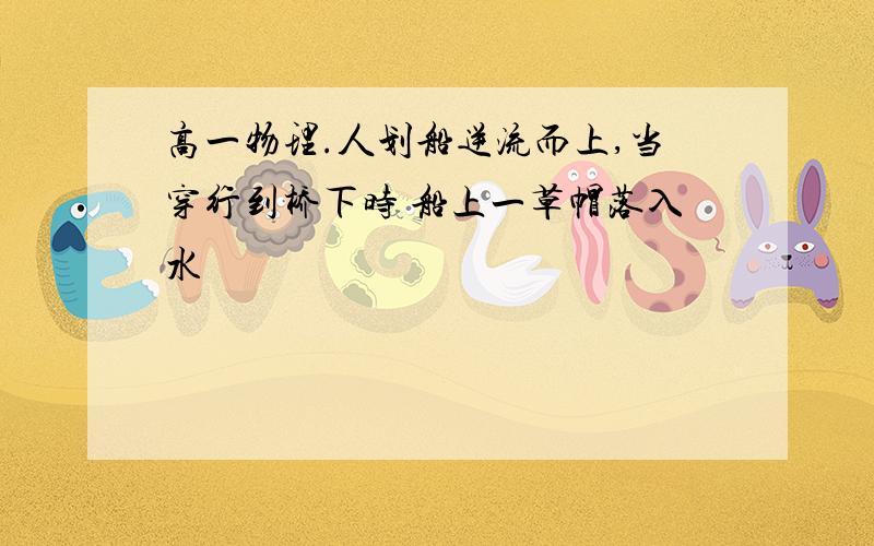 高一物理.人划船逆流而上,当穿行到桥下时 船上一草帽落入水