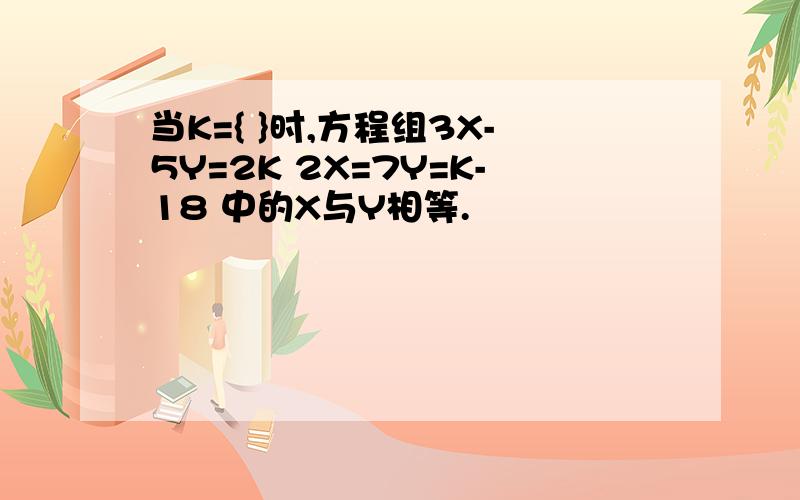 当K={ }时,方程组3X-5Y=2K 2X=7Y=K-18 中的X与Y相等.