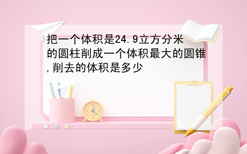 把一个体积是24.9立方分米的圆柱削成一个体积最大的圆锥,削去的体积是多少