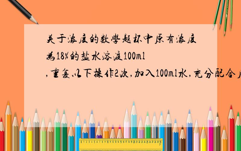 关于浓度的数学题杯中原有浓度为18%的盐水溶液100ml,重复以下操作2次,加入100ml水,充分配合后,倒出100ml