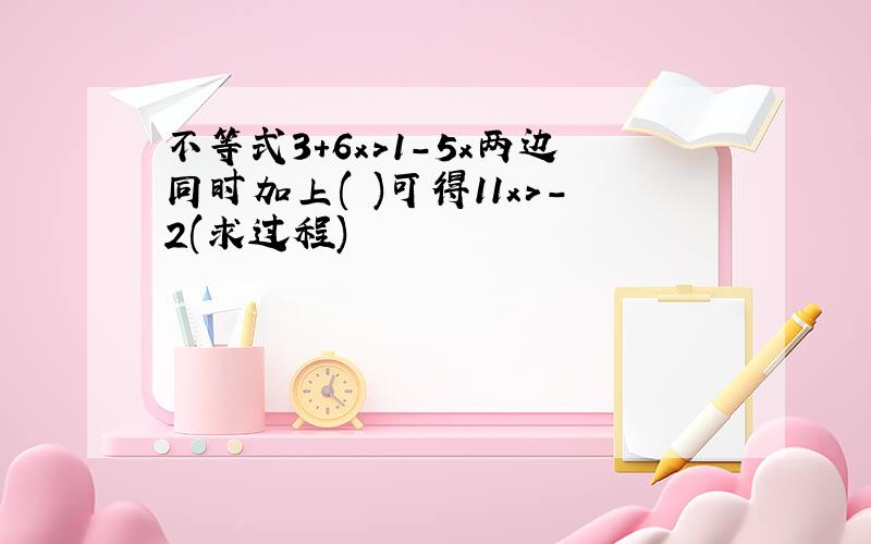 不等式3+6x>1-5x两边同时加上( )可得11x>-2(求过程)