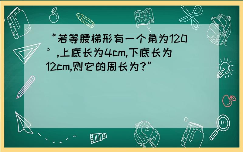 “若等腰梯形有一个角为120°,上底长为4cm,下底长为12cm,则它的周长为?”