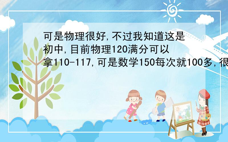 可是物理很好,不过我知道这是初中,目前物理120满分可以拿110-117,可是数学150每次就100多,很多次还不及格,