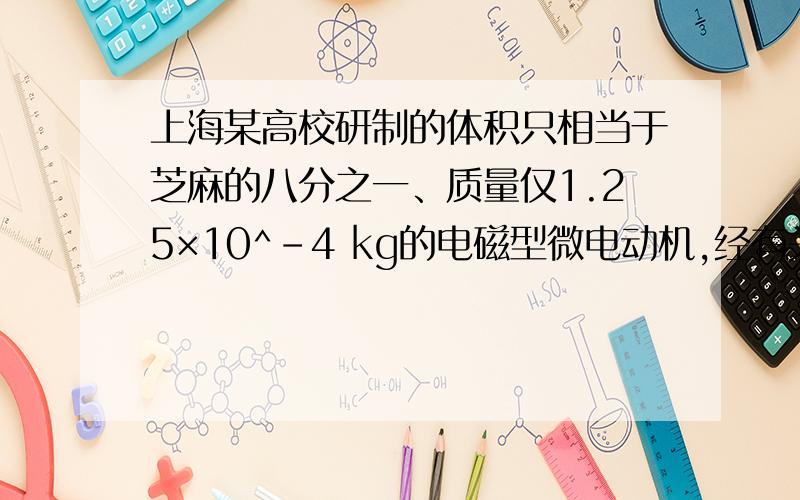 上海某高校研制的体积只相当于芝麻的八分之一、质量仅1.25×10^-4 kg的电磁型微电动机,经有关部门用国际联机检索证