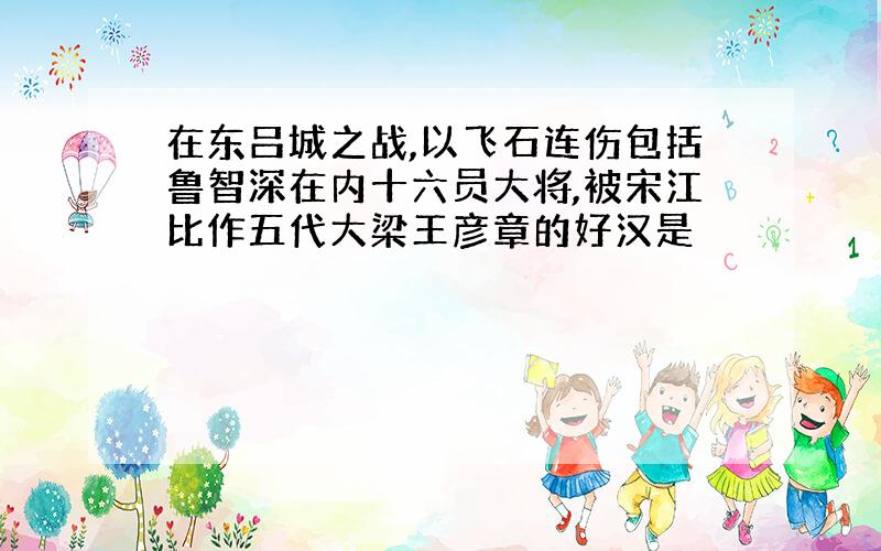 在东吕城之战,以飞石连伤包括鲁智深在内十六员大将,被宋江比作五代大梁王彦章的好汉是