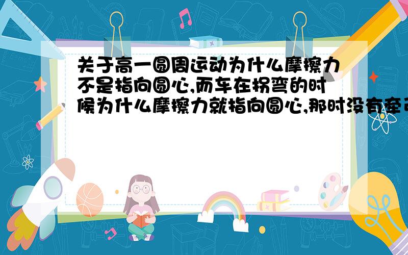 关于高一圆周运动为什么摩擦力不是指向圆心,而车在拐弯的时候为什么摩擦力就指向圆心,那时没有牵引力吗?到底什么时候摩擦力指