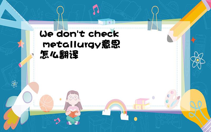 We don't check metallurgy意思 怎么翻译