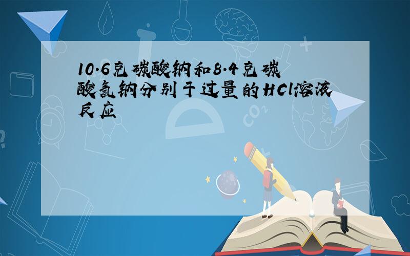 10.6克碳酸钠和8.4克碳酸氢钠分别于过量的HCl溶液反应