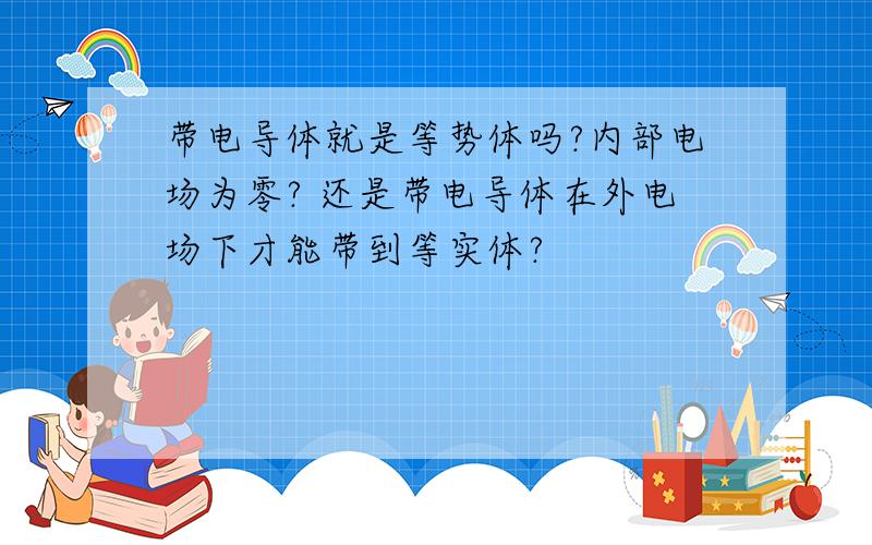 带电导体就是等势体吗?内部电场为零? 还是带电导体在外电场下才能带到等实体?