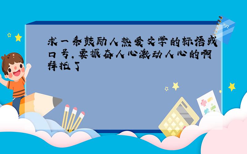 求一条鼓励人热爱文学的标语或口号,要振奋人心激动人心的啊拜托了