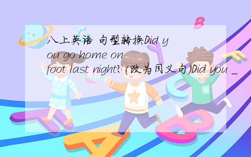 八上英语 句型转换Did you go home on foot last night?(改为同义句）Did you _