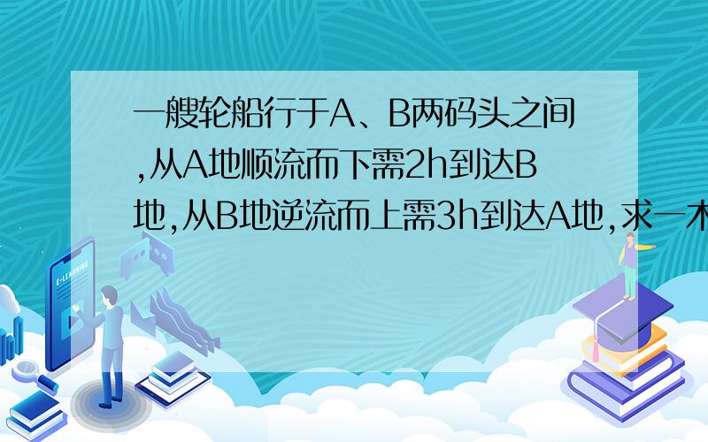 一艘轮船行于A、B两码头之间,从A地顺流而下需2h到达B地,从B地逆流而上需3h到达A地,求一木排从A地漂流而下到达B地