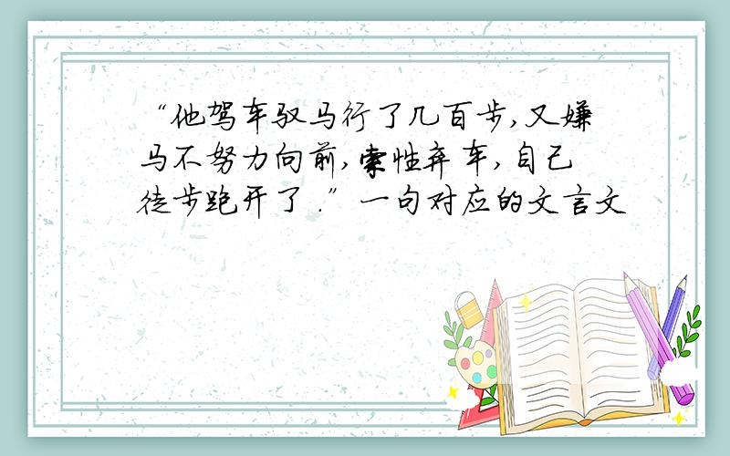 “他驾车驭马行了几百步,又嫌马不努力向前,索性弃车,自己徒步跑开了 .”一句对应的文言文