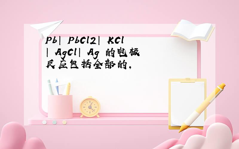 Pb│ PbCl2│ KCl│ AgCl│ Ag 的电极反应包括全部的,