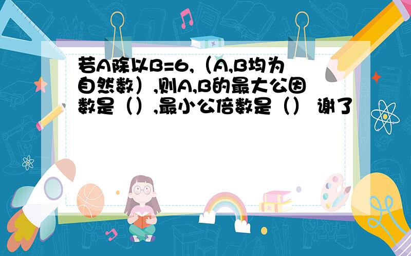 若A除以B=6,（A,B均为自然数）,则A,B的最大公因数是（）,最小公倍数是（） 谢了