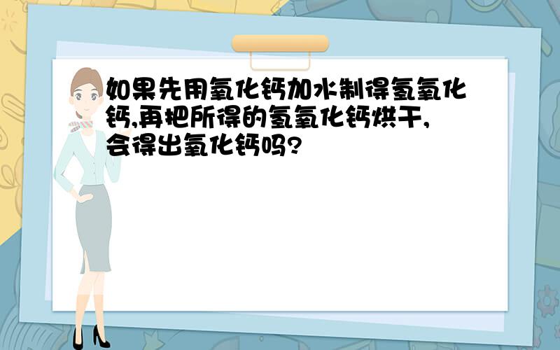 如果先用氧化钙加水制得氢氧化钙,再把所得的氢氧化钙烘干,会得出氧化钙吗?