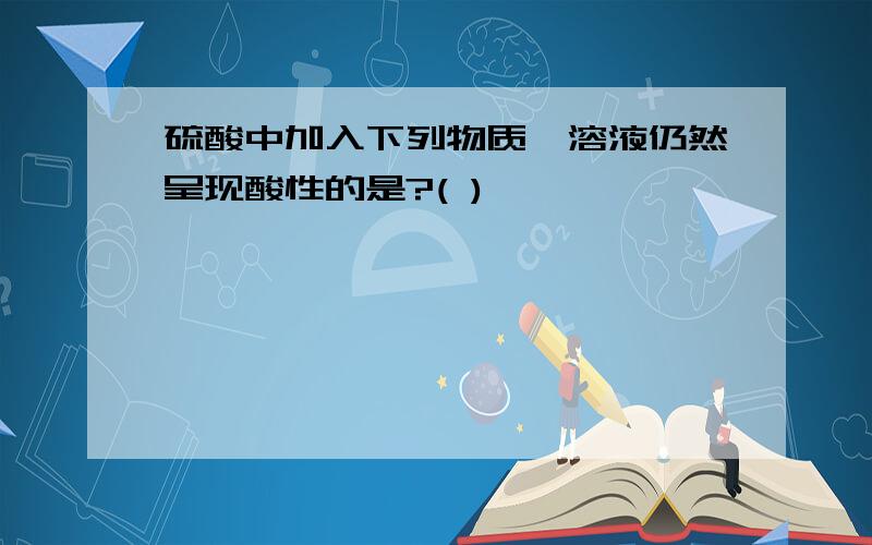 硫酸中加入下列物质,溶液仍然呈现酸性的是?( )