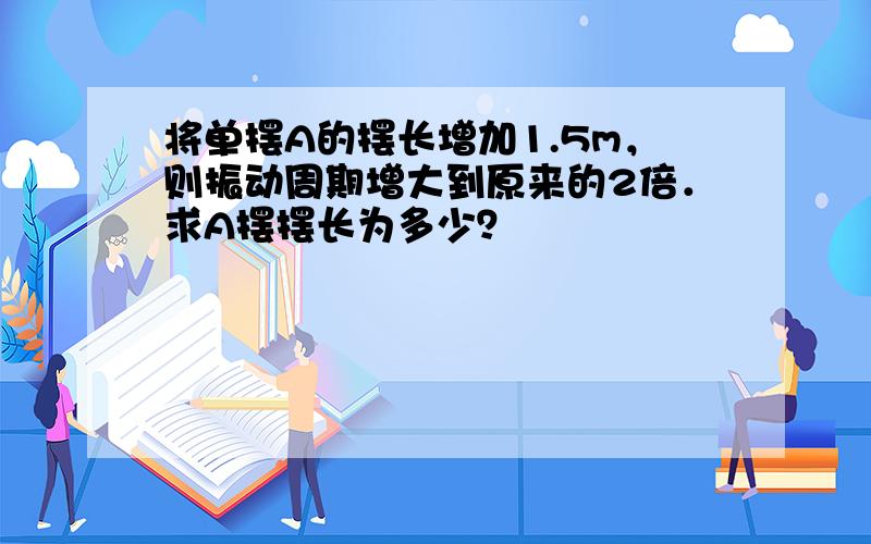 将单摆A的摆长增加1.5m，则振动周期增大到原来的2倍．求A摆摆长为多少？