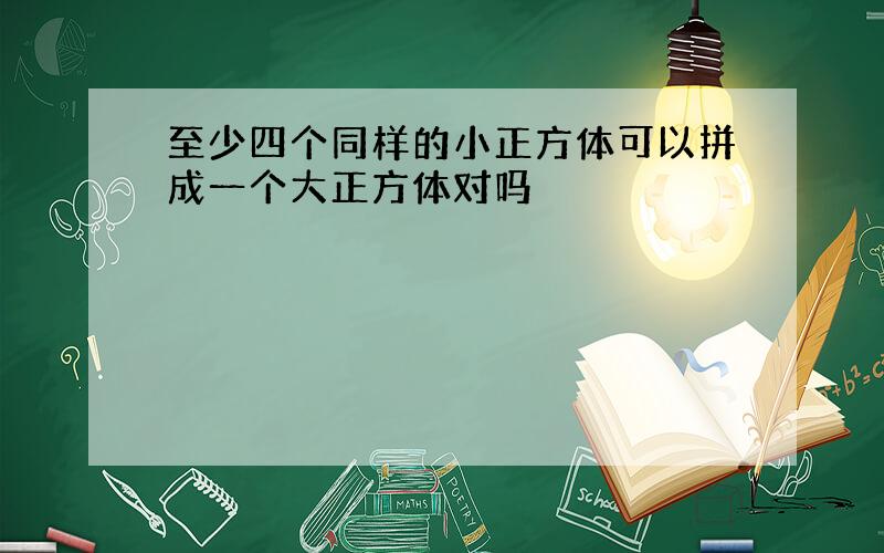 至少四个同样的小正方体可以拼成一个大正方体对吗