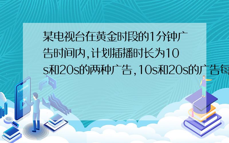 某电视台在黄金时段的1分钟广告时间内,计划插播时长为10s和20s的两种广告,10s和20s的广告每播一次收费分别为0.