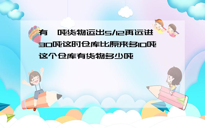 有一吨货物运出5/12再远进30吨这时仓库比原来多10吨这个仓库有货物多少吨