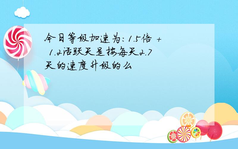 今日等级加速为：1.5倍 + 1.2活跃天是按每天2.7天的速度升级的么