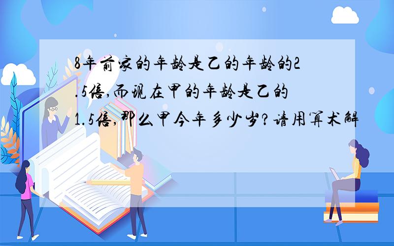 8年前家的年龄是乙的年龄的2.5倍,而现在甲的年龄是乙的1.5倍,那么甲今年多少岁?请用算术解