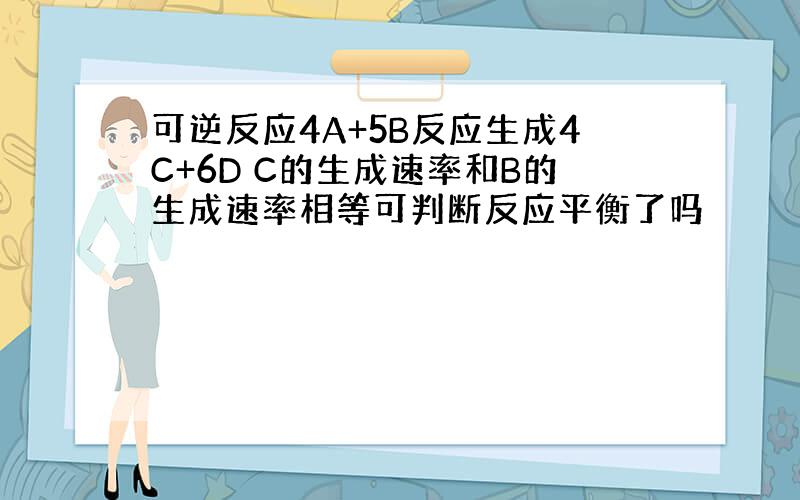 可逆反应4A+5B反应生成4C+6D C的生成速率和B的生成速率相等可判断反应平衡了吗