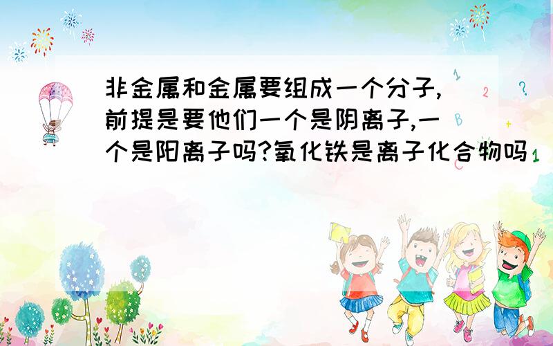 非金属和金属要组成一个分子,前提是要他们一个是阴离子,一个是阳离子吗?氧化铁是离子化合物吗