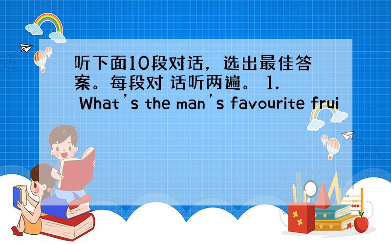 听下面10段对话，选出最佳答案。每段对 话听两遍。 1. What’s the man’s favourite frui