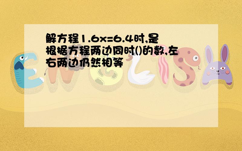 解方程1.6x=6.4时,是根据方程两边同时()的数,左右两边仍然相等