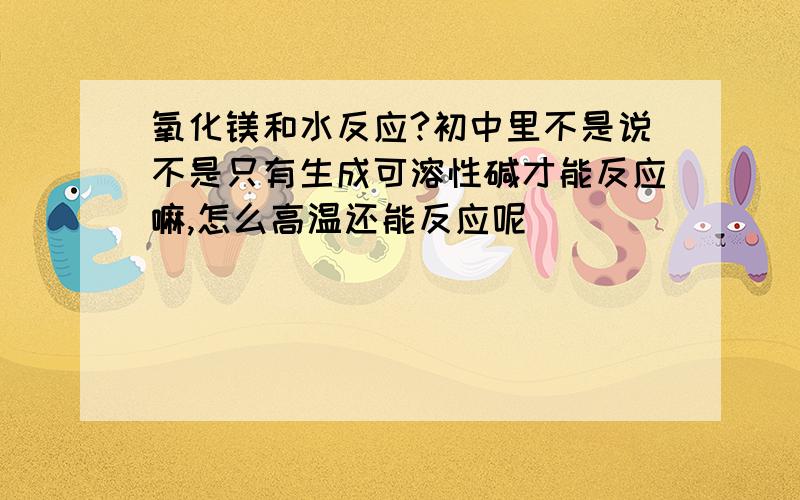 氧化镁和水反应?初中里不是说不是只有生成可溶性碱才能反应嘛,怎么高温还能反应呢