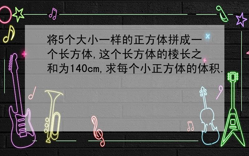 将5个大小一样的正方体拼成一个长方体,这个长方体的棱长之和为140cm,求每个小正方体的体积.