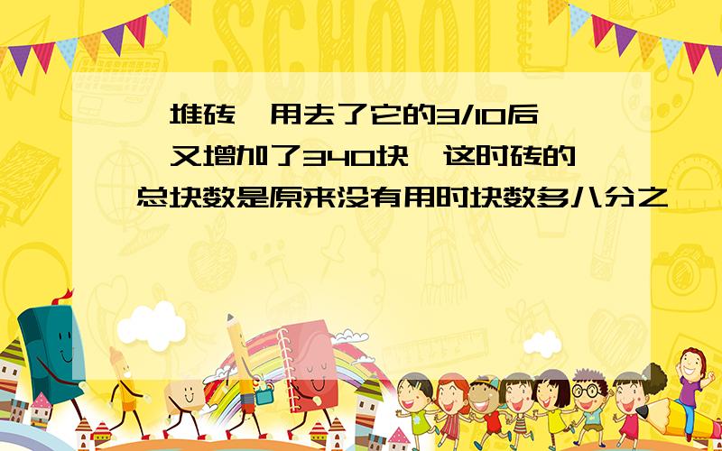 一堆砖,用去了它的3/10后,又增加了340块,这时砖的总块数是原来没有用时块数多八分之一,原来有多少快砖