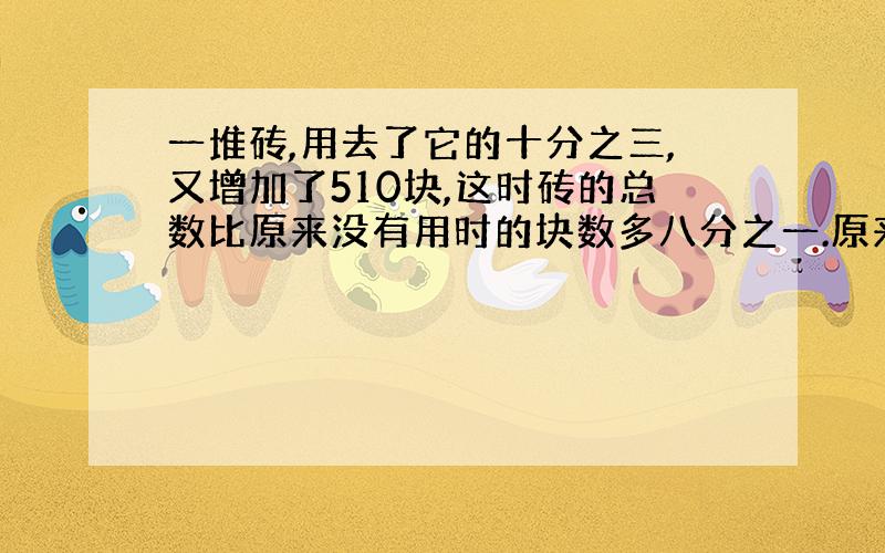 一堆砖,用去了它的十分之三,又增加了510块,这时砖的总数比原来没有用时的块数多八分之一.原来用多少块