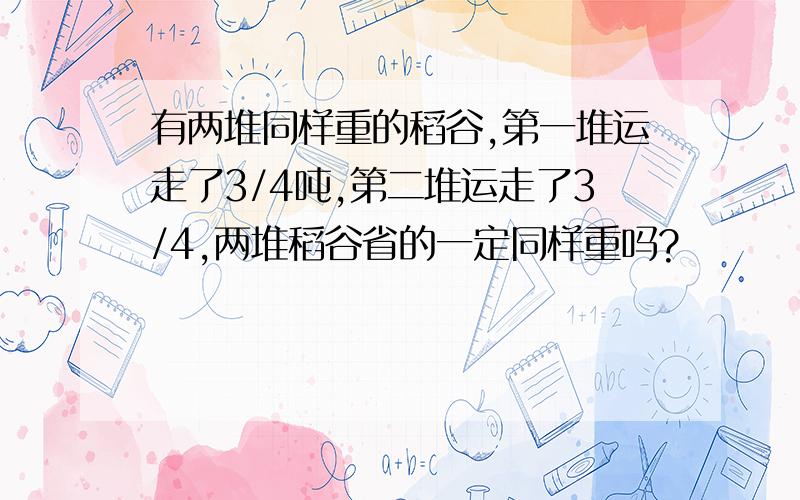 有两堆同样重的稻谷,第一堆运走了3/4吨,第二堆运走了3/4,两堆稻谷省的一定同样重吗?